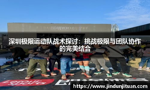 深圳极限运动队战术探讨：挑战极限与团队协作的完美结合